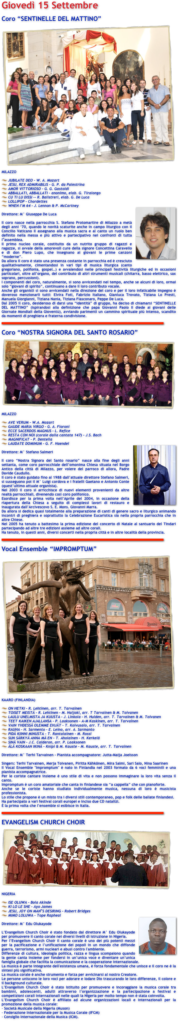 Giovedì 15 Settembre 

Coro “SENTINELLE DEL MATTINO” 
￼MILAZZO 

JUBILATE DEO - W. A. Mozart 
JESU, REX ADMIRABILIS - G. P. da Palestrina 
AMOR VITTORIOSO - G. G. Gastoldi 
ABBALLATI, ABBALLATI - anonimo, elab. G. Tiralongo 
CU TI LU DISSI -- R. Balistreri, elab. G. De Luca 
LOLLIPOP - Chordettes 
WHEN I’M 64 - J. Lennon & P. McCartney ￼

Direttore: M° Giuseppe De Luca 

Il coro nasce nella parrocchia S. Stefano Protomartire di Milazzo a metà degli anni ‘70, quando le novità scaturite anche in campo liturgico con il Concilio Vaticano II assegnano alla musica sacra e al canto un ruolo ben definito nella messa e più attivo e partecipativo nei confronti di tutta l‟assemblea. 
Il primo nucleo corale, costituito da un nutrito gruppo di ragazzi e ragazze, si avvale della amorevoli cure della signore Concettina Caravello e di don Piero Lupo, che insegnano ai giovani le prime canzoni “moderne”. 
Da allora il coro è stato una presenza costante in parrocchia ed è cresciuto qualitativamente, cimentandosi in vari tipi di musica liturgica (canto gregoriano, polifonia, gospel…) e avvalendosi nelle principali festività liturgiche ed in occasioni particolari, oltre all’organo, del contributo di altri strumenti musicali (chitarra, basso elettrico, sax soprano, percussioni). 
I componenti del coro, naturalmente, si sono avvicendati nel tempo, anche se alcuni di loro, ormai solo “giovani di spirito”, continuano a dare il loro contributo vocale. 
Anche gli organisti si sono avvicendati nella direzione del coro e per il loro infaticabile impegno è doveroso menzionarli tutti: Elvira Foti, Fabrizio Italiano, Gianluca Trovato, Tiziana Lo Presti, Manuela Giorgianni, Tiziana Nania, Tiziana Fiasconaro, Peppe De Luca. 
Dal 2005 il coro, desideroso di darsi una “identità” di gruppo, ha deciso di chiamarsi “SENTINELLE DEL MATTINO” (ispirandosi alla definizione che papa Giovanni Paolo II diede ai giovani delle Giornate Mondiali della Gioventù), avviando parimenti un cammino spirituale più intenso, scandito da momenti di preghiera e fraterna condivisione. 

￼

Coro “NOSTRA SIGNORA DEL SANTO ROSARIO” 
￼MILAZZO 

AVE VERUM - W.A. Mozart 
GAUDE MARIA VIRGO - G. A. Fioroni 
ECCE SACERDOS MAGNUS - L. Refice 
RESTA CON NOI (corale dalla cantata 147) - J.S. Bach 
MAGNIFICAT - P. Dentella 
LAUDATE DOMINUM - G. F. Haendel ￼

Direttore: M° Stefano Salmeri 

Il coro “Nostra Signora del Santo rosario” nasce alla fine degli anni settanta, come coro parrocchiale dell’omonima Chiesa situata nel Borgo Antico della città di Milazzo, per volere del parroco di allora, Padre Davide Caudullo. 
Il coro è stato guidato fino al 1988 dall’attuale direttore Stefano Salmeri, si susseguono poi il M° Luigi cordova e i fratelli Gaetano e Antonio Conte (quest’ultimo attuale organista). 
Nel 2003 il coro si arricchisce di nuovi elementi provenienti da altre realtà parrocchiali, divenendo così coro polifonico. 
Esordisce per la prima volta nell’Aprile del 2004, in occasione della riapertura della Chiesa a seguito di complessi lavori di restauro e inaugurata dall’Arcivescovo S. E. Mons. Giovanni Marra. 
Da allora si dedica quasi totalmente alla preparazione di canti di genere sacro e liturgico animando incontri di preghiera e soprattutto la Celebrazione Eucaristica sia nella propria parrocchia che in altre Chiese. 
Nel 2005 ha tenuto a battesimo la prima edizione del concerto di Natale al santuario del Tindari partecipando ad altre tre edizioni assieme ad altre corali. 
Ha tenuto, in questi anni, diversi concerti nella propria città e in altre località della provincia. 

￼

Vocal Ensemble “IMPROMPTUM” 
￼KAARO (FINLANDIA) 

ON HETKI - R. Lehtinen, arr. T. Tarvainen 
TOISET MEISTÄ - R. Lehtinen - M. Haljoki, arr. T Tarvainen & M. Toivanen 
LAULU UNELMISTA JA KUUSTA - J. Linkola - H. Hulden, arr. T. Tarvainen & M. Toivanen 
TEET KAIKEN AJALLANSA - P. Laaksonen - A-M Kaskinen, arr. T. Tarvainen 
VAIN YHDESSÄ OLEMME EHJÄT - T. Koivusalo, arr. T. Tarvainen 
RAUHA - H. Sarmento - E. Leino, arr. A. Sarmanto 
PIDÄ KIINNI MINUSTA - T. Rantalainen - M. Rossi 
SUN SÄRKYÄ ANNA MÄ EN - T. Aholainen - H. Kerkelä 
SINÄ VAIN - J.C. Calderon, arr. P. Laaksonen 
ÄLÄ KOSKAAN IKINÄ - Knipi & M. Kauste - M. Kauste, arr. T. Tarvainen 

Direttore: M° Terhi Tarvainen - Pianista accompagnatore: Jutta-Maija Joelsson 

Singers: Terhi Tarvainen, Merja Toivanen, Piritta Kähkönen, Mira Salmi, Sari Salo, Nina Saarinen 
Il Vocal Ensemble "Impromptum" è nato in Finlandia nel 2003 formato da 6 voci femminili e una pianista accompagnatrice. 
Per le coriste cantare insieme è uno stile di vita e non possono immaginare la loro vita senza il canto. 
Impromptum è un coro amatoriale che canta in finlandese sia “a cappella” che con pianoforte. 
Anche se le coriste hanno studiato individualmente musica, nessuna di loro è musicista professionista. 
Lo stile che propone è un misto tra i diversi stili contemporaneo, pop e folk delle ballate finlandesi. 
Ha partecipato a vari festival corali europei e inciso due CD natalizi. 
È la prima volta che l’ensemble si esibisce in Italia. 

￼

EVANGELISM CHURCH CHOIR 
￼NIGERIA 

ISE OLUWA - Bola Akinde 
KI LO LE SHE - Ayo James 
JESU, JOY ON MAN‟S DESIRING - Robert Bridges 
MIMO LOLUWA - Tope Rapheal ￼

Direttore: M° Edu Olukayode 

L’Evangelism Church Choir è stato fondato dal direttore M° Edu Olukayode per promuovere il canto corale nei diversi livelli di istruzione in Nigeria. 
Per l’Evangelism Church Choir il canto corale è uno dei più potenti mezzi per la pacificazione e l’unificazione dei popoli in un mondo che diffonde guerra, terrorismo, armi nucleari e abusi contro l'ambiente. 
Differenze di cultura, ideologia politica, razza e lingua scompaiono quando la gente canta insieme per fondersi in un’unica voce e diventare un’unica famiglia globale che facilita la comunicazione e la cooperazione internazionale. 
La musica è parte integrante dell'esistenza umana, è forza fondamentale che unisce e il coro ne è la sintesi più significativa. 
La musica corale è anche strumento e forza per avvicinarsi al nostro Creatore. 
Le persone uniscono le loro voci per adorare e lodare Dio trascurando le loro differenze, il colore e il background culturale. 
L’Evangelism Church Choir è stato istituito per promuovere e incoraggiare la musica corale tra bambini, adolescenti, adulti attraverso l’organizzazione e la partecipazione a festival e competizioni corali internazionali nelle quali la Nigeria per molto tempo non è stata coinvolta. 
L’Evangelism Church Choir è affiliato ad alcune organizzazioni locali e internazionali per la promozione della musica corale: 
- Società Musicale della Nigeria (Muson) 
- Federazione Internazionale per la Musica Corale (IFCM) 
- Consiglio Internazionale della Musica (ICM). 